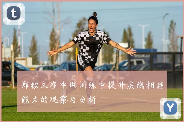 郑钦文在中网训练中提升底线相持能力的观察与分析