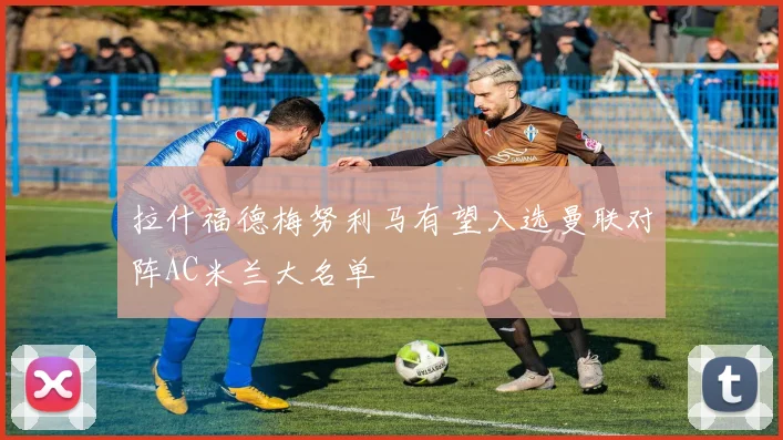 拉什福德梅努利马有望入选曼联对阵AC米兰大名单