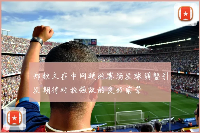 郑钦文在中网硬地赛场发球调整引发期待对抗强敌的良好前景