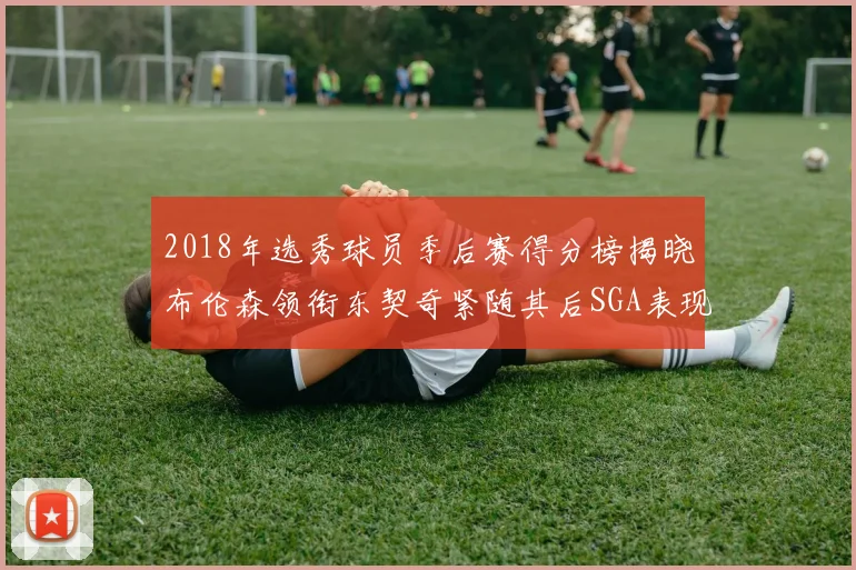 2018年选秀球员季后赛得分榜揭晓布伦森领衔东契奇紧随其后SGA表现不俗