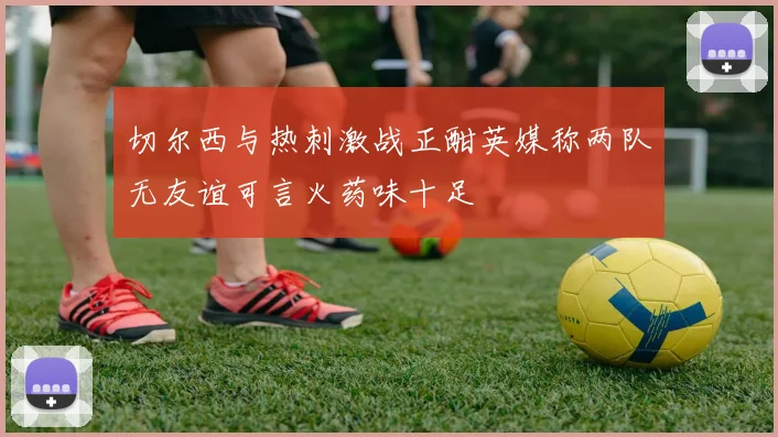 切尔西与热刺激战正酣英媒称两队无友谊可言火药味十足