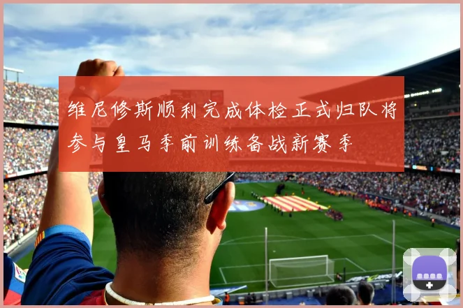 维尼修斯顺利完成体检正式归队将参与皇马季前训练备战新赛季