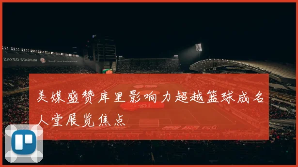 美媒盛赞库里影响力超越篮球成名人堂展览焦点