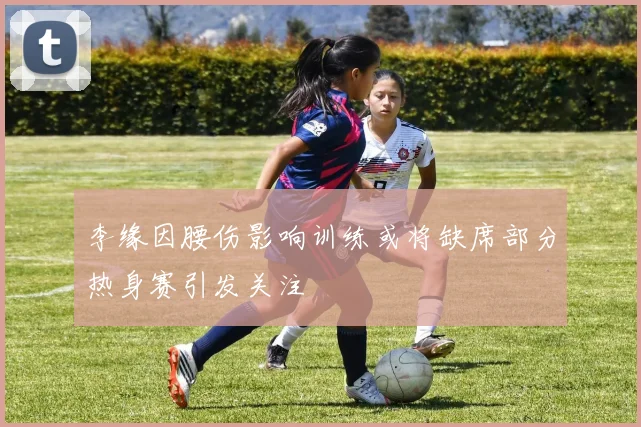 李缘因腰伤影响训练或将缺席部分热身赛引发关注