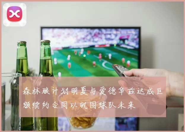 森林狼计划明夏与爱德华兹达成巨额续约合同以巩固球队未来