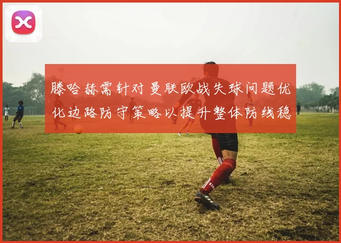 滕哈赫需针对曼联欧战失球问题优化边路防守策略以提升整体防线稳定性