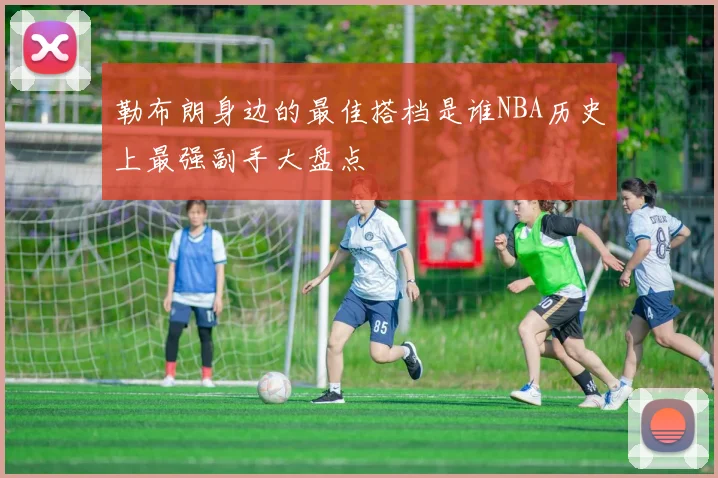 勒布朗身边的最佳搭档是谁NBA历史上最强副手大盘点