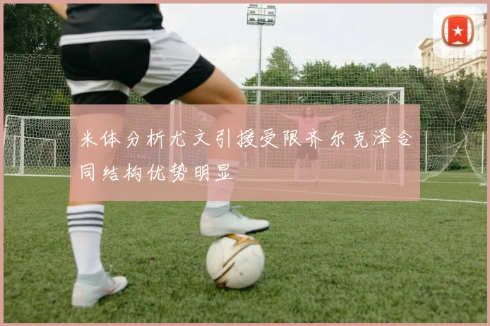 米体分析尤文引援受限齐尔克泽合同结构优势明显