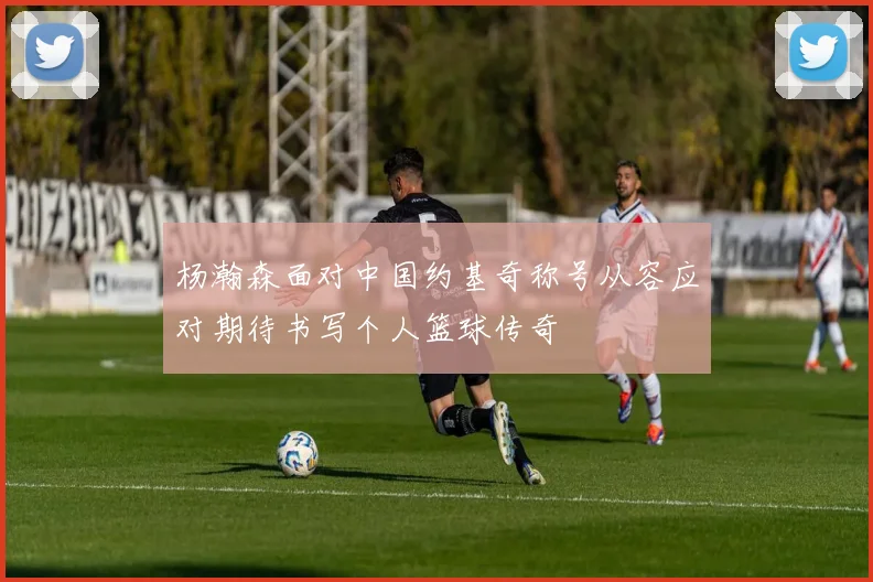 杨瀚森面对中国约基奇称号从容应对期待书写个人篮球传奇