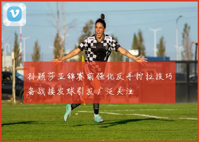 孙颖莎亚锦赛前强化反手拧拉技巧备战接发球引发广泛关注